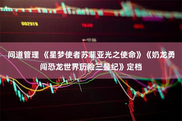 问道管理 《星梦使者苏菲亚光之使命》《奶龙勇闯恐龙世界历险三叠纪》定档