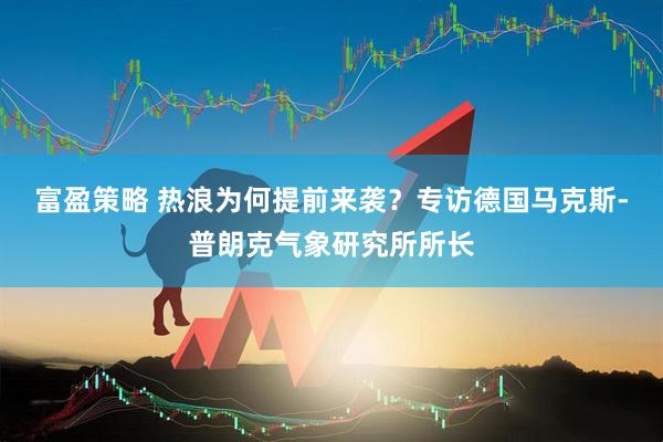 富盈策略 热浪为何提前来袭？专访德国马克斯-普朗克气象研究所所长