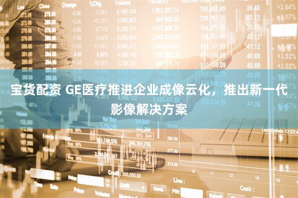 宝货配资 GE医疗推进企业成像云化，推出新一代影像解决方案