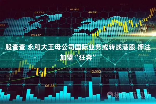 股查查 永和大王母公司国际业务或转战港股 押注加盟“狂奔”
