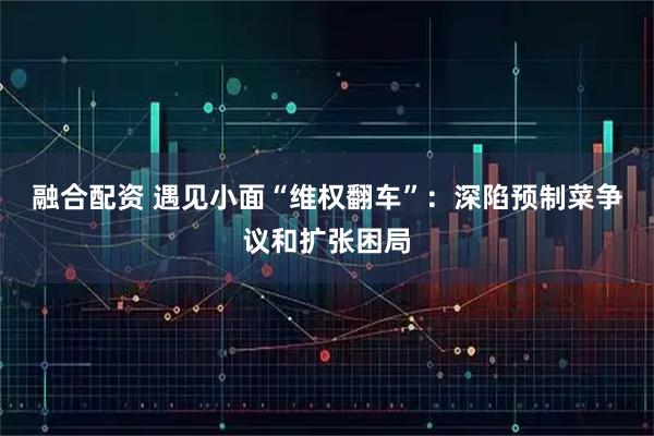 融合配资 遇见小面“维权翻车”：深陷预制菜争议和扩张困局