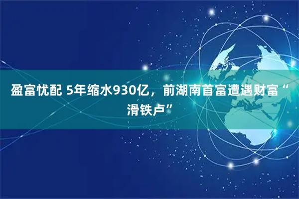盈富忧配 5年缩水930亿，前湖南首富遭遇财富“滑铁卢”