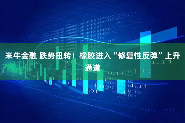 米牛金融 跌势扭转！橡胶进入“修复性反弹”上升通道