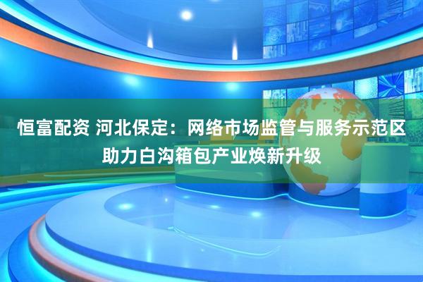 恒富配资 河北保定：网络市场监管与服务示范区助力白沟箱包产业焕新升级