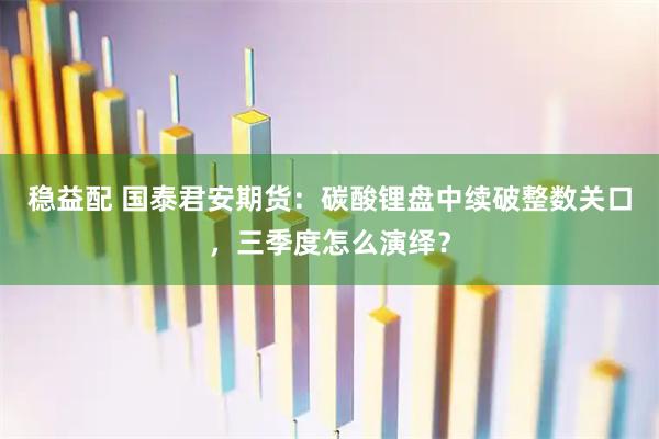 稳益配 国泰君安期货：碳酸锂盘中续破整数关口，三季度怎么演绎？