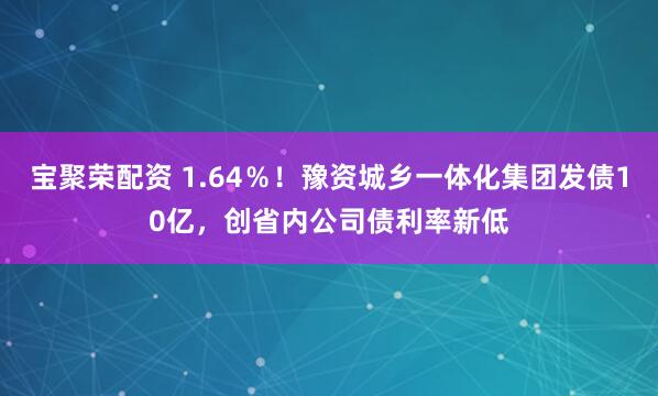 宝聚荣配资 1.64％！豫资城乡一体化集团发债10亿，创省内公司债利率新低