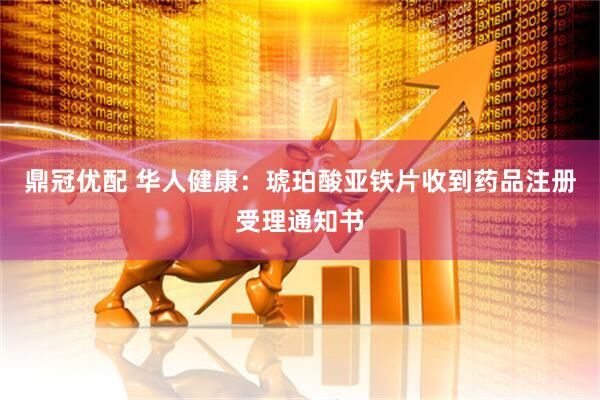 鼎冠优配 华人健康：琥珀酸亚铁片收到药品注册受理通知书
